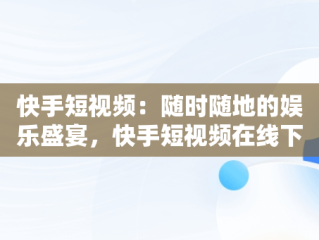 快手短视频：随时随地的娱乐盛宴，快手短视频在线下载 