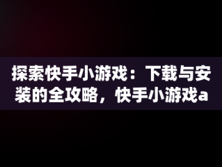 探索快手小游戏：下载与安装的全攻略，快手小游戏app最新版 