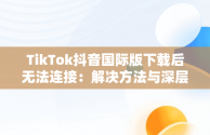 TikTok抖音国际版下载后无法连接：解决方法与深层思考，国际服抖音tiktok下载为什么看不了 