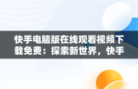 快手电脑版在线观看视频下载免费：探索新世界，快手电脑版在线观看视频下载免费软件 