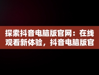 探索抖音电脑版官网：在线观看新体验，抖音电脑版官网在线观看视频 
