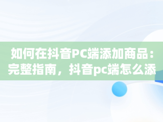 如何在抖音PC端添加商品：完整指南，抖音pc端怎么添加商品橱窗 