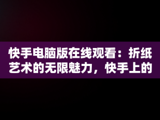 快手电脑版在线观看：折纸艺术的无限魅力，快手上的折纸视频是怎么拍的 