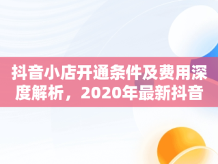 抖音小店开通条件及费用深度解析，2020年最新抖音小店开通条件及开通流程详解 