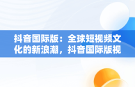 抖音国际版：全球短视频文化的新浪潮，抖音国际版视频怎么搬运到国内 