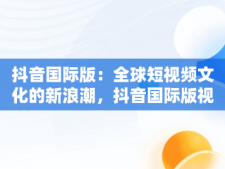 抖音国际版：全球短视频文化的新浪潮，抖音国际版视频怎么搬运到国内 