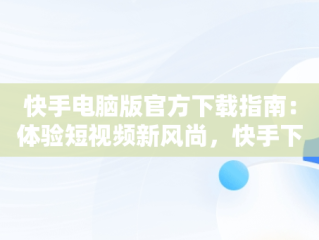 快手电脑版官方下载指南：体验短视频新风尚，快手下载电脑版官方下载怎么下载 