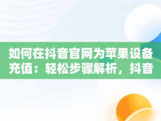 如何在抖音官网为苹果设备充值：轻松步骤解析，抖音充值入口苹果手机 