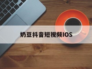 奶豆抖音短视频IOS,抖音旧版本ios安装包下载