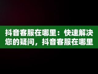 抖音客服在哪里：快速解决您的疑问，抖音客服在哪里找人工服务 