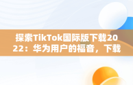 探索TikTok国际版下载2022：华为用户的福音，下载抖音国际版tik tok 