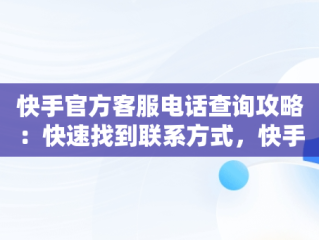 快手官方客服电话查询攻略：快速找到联系方式，快手的官方客服热线 