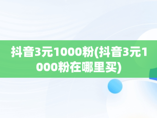 抖音3元1000粉(抖音3元1000粉在哪里买)