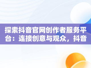 探索抖音官网创作者服务平台：连接创意与观众，抖音官网-创作者服务平台在哪里 