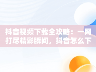 抖音视频下载全攻略：一网打尽精彩瞬间，抖音怎么下载视频不带水印 
