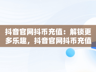 抖音官网抖币充值：解锁更多乐趣，抖音官网抖币充值苹果怎么充 
