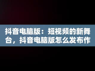 抖音电脑版：短视频的新舞台，抖音电脑版怎么发布作品 