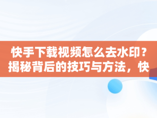 快手下载视频怎么去水印？揭秘背后的技巧与方法，快手下载视频怎么去水印教程 