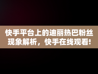 快手平台上的迪丽热巴粉丝现象解析，快手在线观看! 