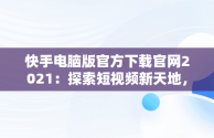 快手电脑版官方下载官网2021：探索短视频新天地，快手电脑版官方下载官网网址 