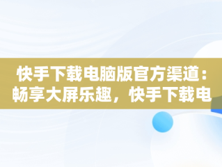 快手下载电脑版官方渠道：畅享大屏乐趣，快手下载电脑版官网 