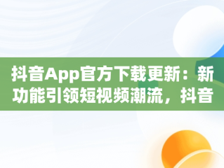 抖音App官方下载更新：新功能引领短视频潮流，抖音app官方下载更新在哪 
