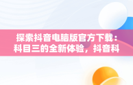 探索抖音电脑版官方下载：科目三的全新体验，抖音科目三直播 