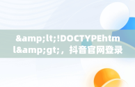 &lt;!DOCTYPEhtml&gt;，抖音官网登录入口 