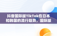 抖音国际版TikTok在日本和韩国的流行趋势，国际版抖音tiktokios 