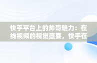 快手平台上的帅哥魅力：在线视频的视觉盛宴，快手在线观看视频帅哥网站 