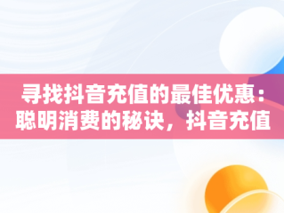 寻找抖音充值的最佳优惠：聪明消费的秘诀，抖音充值哪里便宜点 