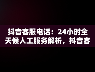 抖音客服电话：24小时全天候人工服务解析，抖音客服电话24小时人工电话多少 