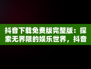 抖音下载免费版完整版：探索无界限的娱乐世界，抖音免费下载安装2021新版 