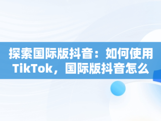 探索国际版抖音：如何使用TikTok，国际版抖音怎么用手机号登录 