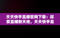 天天快手直播官网下载：探索直播新天地，天天快手直播官网下载最新版 