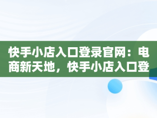 快手小店入口登录官网：电商新天地，快手小店入口登录官网下载 