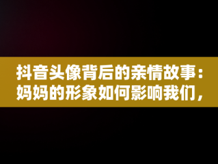 抖音头像背后的亲情故事：妈妈的形象如何影响我们，妈妈抖音头像图片2021最火爆 