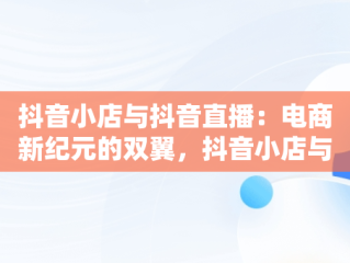 抖音小店与抖音直播：电商新纪元的双翼，抖音小店与抖音直播的区别 