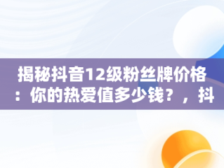揭秘抖音12级粉丝牌价格：你的热爱值多少钱？，抖音粉丝牌12级要多少经验 