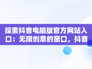 探索抖音电脑版官方网站入口：无限创意的窗口，抖音电脑版官方网站入口网址 