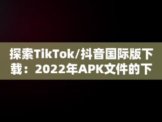 探索TikTok/抖音国际版下载：2022年APK文件的下载指南，tiktok抖音国际版下载2022 