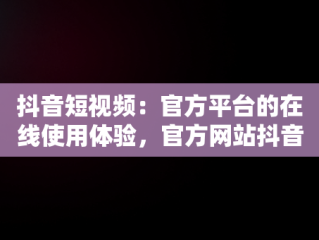 抖音短视频：官方平台的在线使用体验，官方网站抖音视频 