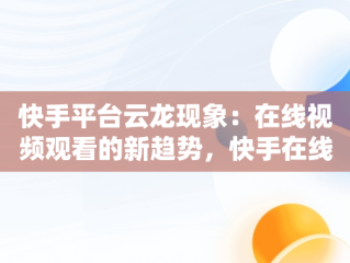 快手平台云龙现象：在线视频观看的新趋势，快手在线观看平台 