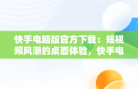 快手电脑版官方下载：短视频风潮的桌面体验，快手电脑版官网下载 