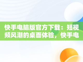 快手电脑版官方下载：短视频风潮的桌面体验，快手电脑版官网下载 