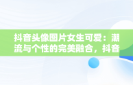 抖音头像图片女生可爱：潮流与个性的完美融合，抖音头像图片女生可爱卡通 