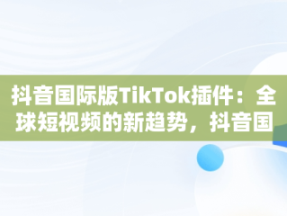 抖音国际版TikTok插件：全球短视频的新趋势，抖音国际版 tiktoklite 