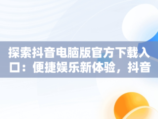 探索抖音电脑版官方下载入口：便捷娱乐新体验，抖音电脑版官方下载入口在哪 