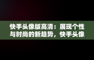 快手头像版高清：展现个性与时尚的新趋势，快手头像高清动漫 