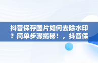 抖音保存图片如何去除水印？简单步骤揭秘！，抖音保存图片怎么去掉水印不用小程序 